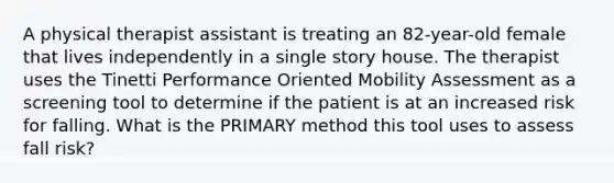 A physical therapist assistant is treating an 82-year-old female that lives independently in a single story house. The therapist uses the Tinetti Performance Oriented Mobility Assessment as a screening tool to determine if the patient is at an increased risk for falling. What is the PRIMARY method this tool uses to assess fall risk?