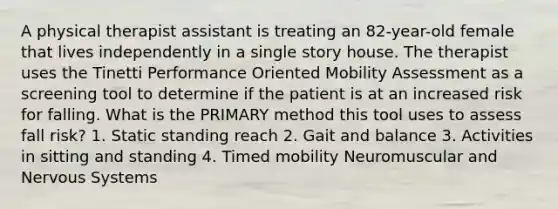 A physical therapist assistant is treating an 82-year-old female that lives independently in a single story house. The therapist uses the Tinetti Performance Oriented Mobility Assessment as a screening tool to determine if the patient is at an increased risk for falling. What is the PRIMARY method this tool uses to assess fall risk? 1. Static standing reach 2. Gait and balance 3. Activities in sitting and standing 4. Timed mobility Neuromuscular and Nervous Systems