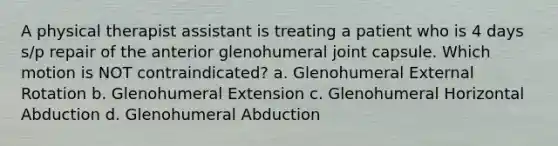 A physical therapist assistant is treating a patient who is 4 days s/p repair of the anterior glenohumeral joint capsule. Which motion is NOT contraindicated? a. Glenohumeral External Rotation b. Glenohumeral Extension c. Glenohumeral Horizontal Abduction d. Glenohumeral Abduction