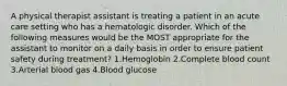 A physical therapist assistant is treating a patient in an acute care setting who has a hematologic disorder. Which of the following measures would be the MOST appropriate for the assistant to monitor on a daily basis in order to ensure patient safety during treatment? 1.Hemoglobin 2.Complete blood count 3.Arterial blood gas 4.Blood glucose