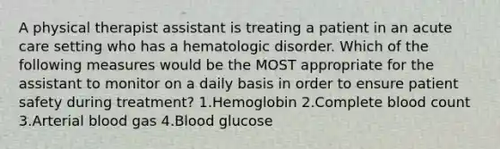 A physical therapist assistant is treating a patient in an acute care setting who has a hematologic disorder. Which of the following measures would be the MOST appropriate for the assistant to monitor on a daily basis in order to ensure patient safety during treatment? 1.Hemoglobin 2.Complete blood count 3.Arterial blood gas 4.Blood glucose