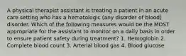 A physical therapist assistant is treating a patient in an acute care setting who has a hematologic (any disorder of blood) disorder. Which of the following measures would be the MOST appropriate for the assistant to monitor on a daily basis in order to ensure patient safety during treatment? 1. Hemoglobin 2. Complete blood count 3. Arterial blood gas 4. Blood glucose