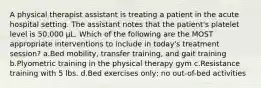 A physical therapist assistant is treating a patient in the acute hospital setting. The assistant notes that the patient's platelet level is 50,000 μL. Which of the following are the MOST appropriate interventions to include in today's treatment session? a.Bed mobility, transfer training, and gait training b.Plyometric training in the physical therapy gym c.Resistance training with 5 lbs. d.Bed exercises only; no out-of-bed activities