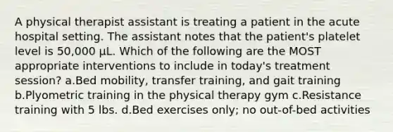 A physical therapist assistant is treating a patient in the acute hospital setting. The assistant notes that the patient's platelet level is 50,000 μL. Which of the following are the MOST appropriate interventions to include in today's treatment session? a.Bed mobility, transfer training, and gait training b.Plyometric training in the physical therapy gym c.Resistance training with 5 lbs. d.Bed exercises only; no out-of-bed activities