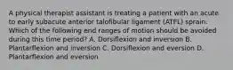 A physical therapist assistant is treating a patient with an acute to early subacute anterior talofibular ligament (ATFL) sprain. Which of the following end ranges of motion should be avoided during this time period? A. Dorsiflexion and inversion B. Plantarflexion and inversion C. Dorsiflexion and eversion D. Plantarflexion and eversion