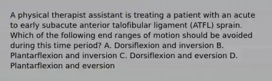 A physical therapist assistant is treating a patient with an acute to early subacute anterior talofibular ligament (ATFL) sprain. Which of the following end ranges of motion should be avoided during this time period? A. Dorsiflexion and inversion B. Plantarflexion and inversion C. Dorsiflexion and eversion D. Plantarflexion and eversion