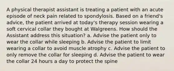 A physical therapist assistant is treating a patient with an acute episode of neck pain related to spondylosis. Based on a friend's advice, the patient arrived at today's therapy session wearing a soft cervical collar they bought at Walgreens. How should the Assistant address this situation? a. Advise the patient only to wear the collar while sleeping b. Advise the patient to limit wearing a collar to avoid muscle atrophy c. Advise the patient to only remove the collar for sleeping d. Advise the patient to wear the collar 24 hours a day to protect the spine