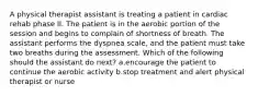 A physical therapist assistant is treating a patient in cardiac rehab phase II. The patient is in the aerobic portion of the session and begins to complain of shortness of breath. The assistant performs the dyspnea scale, and the patient must take two breaths during the assessment. Which of the following should the assistant do next? a.encourage the patient to continue the aerobic activity b.stop treatment and alert physical therapist or nurse