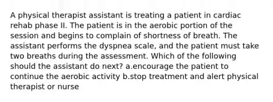 A physical therapist assistant is treating a patient in cardiac rehab phase II. The patient is in the aerobic portion of the session and begins to complain of shortness of breath. The assistant performs the dyspnea scale, and the patient must take two breaths during the assessment. Which of the following should the assistant do next? a.encourage the patient to continue the aerobic activity b.stop treatment and alert physical therapist or nurse