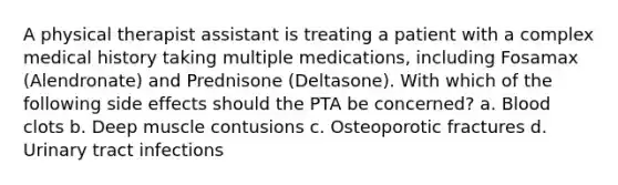 A physical therapist assistant is treating a patient with a complex medical history taking multiple medications, including Fosamax (Alendronate) and Prednisone (Deltasone). With which of the following side effects should the PTA be concerned? a. Blood clots b. Deep muscle contusions c. Osteoporotic fractures d. Urinary tract infections