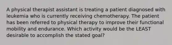 A physical therapist assistant is treating a patient diagnosed with leukemia who is currently receiving chemotherapy. The patient has been referred to physical therapy to improve their functional mobility and endurance. Which activity would be the LEAST desirable to accomplish the stated goal?