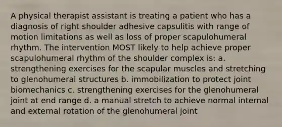 A physical therapist assistant is treating a patient who has a diagnosis of right shoulder adhesive capsulitis with range of motion limitations as well as loss of proper scapulohumeral rhythm. The intervention MOST likely to help achieve proper scapulohumeral rhythm of the shoulder complex is: a. strengthening exercises for the scapular muscles and stretching to glenohumeral structures b. immobilization to protect joint biomechanics c. strengthening exercises for the glenohumeral joint at end range d. a manual stretch to achieve normal internal and external rotation of the glenohumeral joint