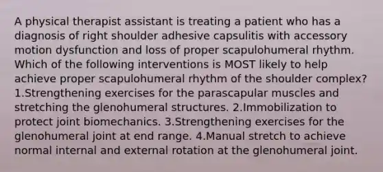 A physical therapist assistant is treating a patient who has a diagnosis of right shoulder adhesive capsulitis with accessory motion dysfunction and loss of proper scapulohumeral rhythm. Which of the following interventions is MOST likely to help achieve proper scapulohumeral rhythm of the shoulder complex? 1.Strengthening exercises for the parascapular muscles and stretching the glenohumeral structures. 2.Immobilization to protect joint biomechanics. 3.Strengthening exercises for the glenohumeral joint at end range. 4.Manual stretch to achieve normal internal and external rotation at the glenohumeral joint.