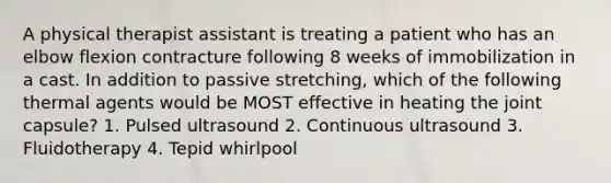 A physical therapist assistant is treating a patient who has an elbow flexion contracture following 8 weeks of immobilization in a cast. In addition to passive stretching, which of the following thermal agents would be MOST effective in heating the joint capsule? 1. Pulsed ultrasound 2. Continuous ultrasound 3. Fluidotherapy 4. Tepid whirlpool