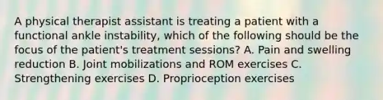 A physical therapist assistant is treating a patient with a functional ankle instability, which of the following should be the focus of the patient's treatment sessions? A. Pain and swelling reduction B. Joint mobilizations and ROM exercises C. Strengthening exercises D. Proprioception exercises