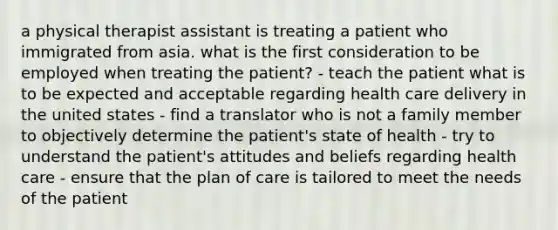 a physical therapist assistant is treating a patient who immigrated from asia. what is the first consideration to be employed when treating the patient? - teach the patient what is to be expected and acceptable regarding health care delivery in the united states - find a translator who is not a family member to objectively determine the patient's state of health - try to understand the patient's attitudes and beliefs regarding health care - ensure that the plan of care is tailored to meet the needs of the patient