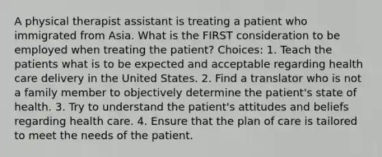 A physical therapist assistant is treating a patient who immigrated from Asia. What is the FIRST consideration to be employed when treating the patient? Choices: 1. Teach the patients what is to be expected and acceptable regarding health care delivery in the United States. 2. Find a translator who is not a family member to objectively determine the patient's state of health. 3. Try to understand the patient's attitudes and beliefs regarding health care. 4. Ensure that the plan of care is tailored to meet the needs of the patient.