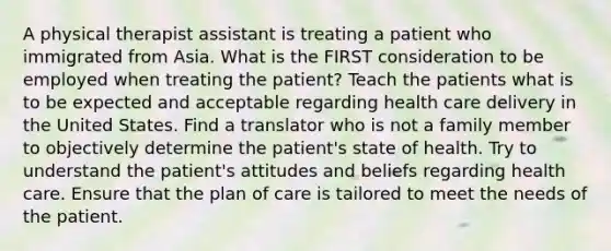 A physical therapist assistant is treating a patient who immigrated from Asia. What is the FIRST consideration to be employed when treating the patient? Teach the patients what is to be expected and acceptable regarding health care delivery in the United States. Find a translator who is not a family member to objectively determine the patient's state of health. Try to understand the patient's attitudes and beliefs regarding health care. Ensure that the plan of care is tailored to meet the needs of the patient.