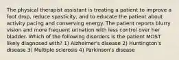 The physical therapist assistant is treating a patient to improve a foot drop, reduce spasticity, and to educate the patient about activity pacing and conserving energy. The patient reports blurry vision and more frequent urination with less control over her bladder. Which of the following disorders is the patient MOST likely diagnosed with? 1) Alzheimer's disease 2) Huntington's disease 3) Multiple sclerosis 4) Parkinson's disease