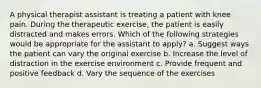 A physical therapist assistant is treating a patient with knee pain. During the therapeutic exercise, the patient is easily distracted and makes errors. Which of the following strategies would be appropriate for the assistant to apply? a. Suggest ways the patient can vary the original exercise b. Increase the level of distraction in the exercise environment c. Provide frequent and positive feedback d. Vary the sequence of the exercises