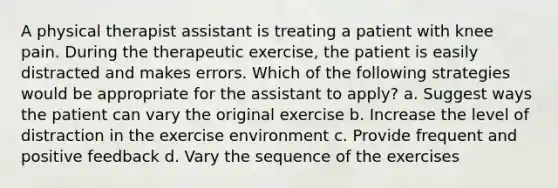 A physical therapist assistant is treating a patient with knee pain. During the therapeutic exercise, the patient is easily distracted and makes errors. Which of the following strategies would be appropriate for the assistant to apply? a. Suggest ways the patient can vary the original exercise b. Increase the level of distraction in the exercise environment c. Provide frequent and positive feedback d. Vary the sequence of the exercises