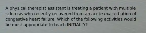 A physical therapist assistant is treating a patient with multiple sclerosis who recently recovered from an acute exacerbation of congestive heart failure. Which of the following activities would be most appropriate to teach INITIALLY?