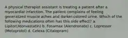 A physical therapist assistant is treating a patient after a myocardial infarction. The patient complains of feeling generalized muscle aches and darker-colored urine. Which of the following medications often has this side effect? a. Lipitor(Atorvastatin) b. Fosamax (Alendronate) c. Lopressor (Metoprolol) d. Celexa (Citalopram)