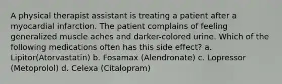 A physical therapist assistant is treating a patient after a myocardial infarction. The patient complains of feeling generalized muscle aches and darker-colored urine. Which of the following medications often has this side effect? a. Lipitor(Atorvastatin) b. Fosamax (Alendronate) c. Lopressor (Metoprolol) d. Celexa (Citalopram)