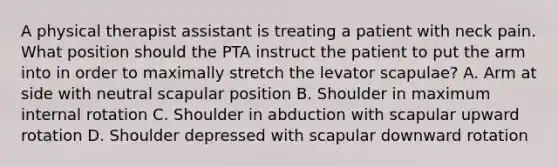 A physical therapist assistant is treating a patient with neck pain. What position should the PTA instruct the patient to put the arm into in order to maximally stretch the levator scapulae? A. Arm at side with neutral scapular position B. Shoulder in maximum internal rotation C. Shoulder in abduction with scapular upward rotation D. Shoulder depressed with scapular downward rotation