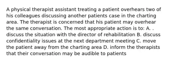 A physical therapist assistant treating a patient overhears two of his colleagues discussing another patients case in the charting area. The therapist is concerned that his patient may overhear the same conversation. The most appropriate action is to: A. . discuss the situation with the director of rehabilitation B. discuss confidentiality issues at the next department meeting C. move the patient away from the charting area D. inform the therapists that their conversation may be audible to patients