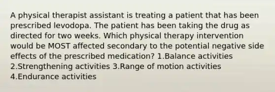 A physical therapist assistant is treating a patient that has been prescribed levodopa. The patient has been taking the drug as directed for two weeks. Which physical therapy intervention would be MOST affected secondary to the potential negative side effects of the prescribed medication? 1.Balance activities 2.Strengthening activities 3.Range of motion activities 4.Endurance activities