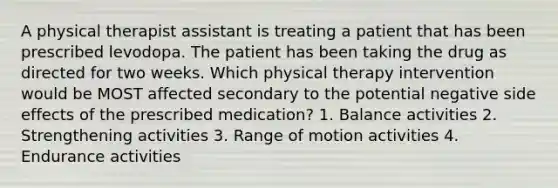 A physical therapist assistant is treating a patient that has been prescribed levodopa. The patient has been taking the drug as directed for two weeks. Which physical therapy intervention would be MOST affected secondary to the potential negative side effects of the prescribed medication? 1. Balance activities 2. Strengthening activities 3. Range of motion activities 4. Endurance activities