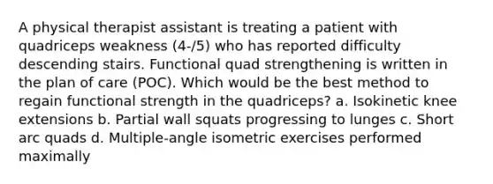 A physical therapist assistant is treating a patient with quadriceps weakness (4-/5) who has reported difficulty descending stairs. Functional quad strengthening is written in the plan of care (POC). Which would be the best method to regain functional strength in the quadriceps? a. Isokinetic knee extensions b. Partial wall squats progressing to lunges c. Short arc quads d. Multiple-angle isometric exercises performed maximally