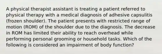 A physical therapist assistant is treating a patient referred to physical therapy with a medical diagnosis of adhesive capsulitis (frozen shoulder). The patient presents with restricted range of motion (ROM) of the shoulder due to the diagnosis. The decrease in ROM has limited their ability to reach overhead while performing personal grooming or household tasks. Which of the following is considered an impairment of body function?