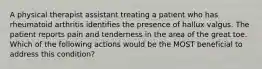 A physical therapist assistant treating a patient who has rheumatoid arthritis identifies the presence of hallux valgus. The patient reports pain and tenderness in the area of the great toe. Which of the following actions would be the MOST beneficial to address this condition?