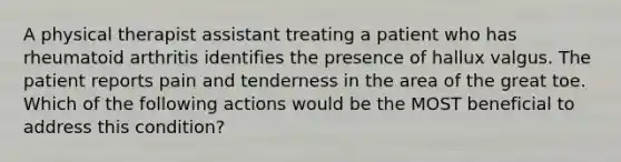 A physical therapist assistant treating a patient who has rheumatoid arthritis identifies the presence of hallux valgus. The patient reports pain and tenderness in the area of the great toe. Which of the following actions would be the MOST beneficial to address this condition?