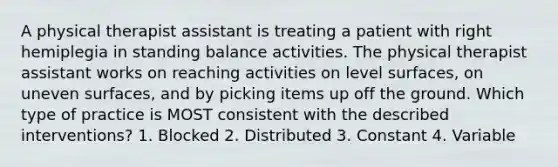 A physical therapist assistant is treating a patient with right hemiplegia in standing balance activities. The physical therapist assistant works on reaching activities on level surfaces, on uneven surfaces, and by picking items up off the ground. Which type of practice is MOST consistent with the described interventions? 1. Blocked 2. Distributed 3. Constant 4. Variable