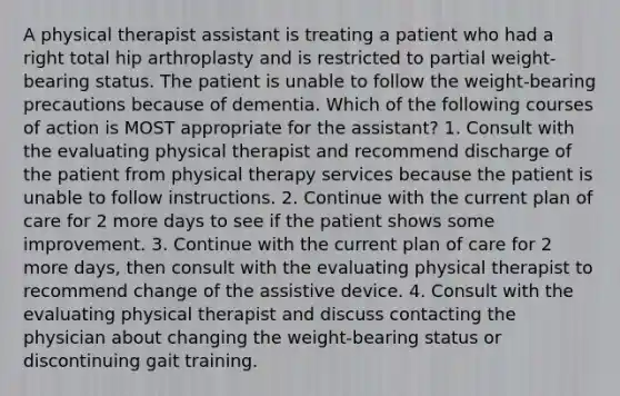 A physical therapist assistant is treating a patient who had a right total hip arthroplasty and is restricted to partial weight-bearing status. The patient is unable to follow the weight-bearing precautions because of dementia. Which of the following courses of action is MOST appropriate for the assistant? 1. Consult with the evaluating physical therapist and recommend discharge of the patient from physical therapy services because the patient is unable to follow instructions. 2. Continue with the current plan of care for 2 more days to see if the patient shows some improvement. 3. Continue with the current plan of care for 2 more days, then consult with the evaluating physical therapist to recommend change of the assistive device. 4. Consult with the evaluating physical therapist and discuss contacting the physician about changing the weight-bearing status or discontinuing gait training.