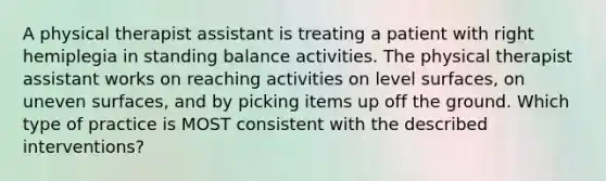 A physical therapist assistant is treating a patient with right hemiplegia in standing balance activities. The physical therapist assistant works on reaching activities on level surfaces, on uneven surfaces, and by picking items up off the ground. Which type of practice is MOST consistent with the described interventions?