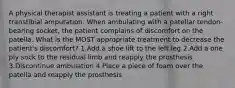 A physical therapist assistant is treating a patient with a right transtibial amputation. When ambulating with a patellar tendon-bearing socket, the patient complains of discomfort on the patella. What is the MOST appropriate treatment to decrease the patient's discomfort? 1.Add a shoe lift to the left leg 2.Add a one ply sock to the residual limb and reapply the prosthesis 3.Discontinue ambulation 4.Place a piece of foam over the patella and reapply the prosthesis