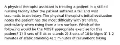 A physical therapist assistant is treating a patient in a skilled nursing facility after the patient suffered a fall and mild traumatic brain injury. The physical therapist's initial evaluation notes the patient has the most difficulty with transfers, particularly when rising from a low surface. Which of the following would be the MOST appropriate exercise for this patient? 1) 3 sets of 5 sit-to-stands 2) 3 sets of 10 bridges 3) 1-2 minutes of static standing 4) 5 minutes of recumbent biking