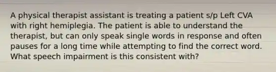 A physical therapist assistant is treating a patient s/p Left CVA with right hemiplegia. The patient is able to understand the therapist, but can only speak single words in response and often pauses for a long time while attempting to find the correct word. What speech impairment is this consistent with?