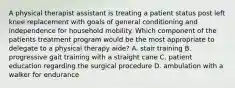 A physical therapist assistant is treating a patient status post left knee replacement with goals of general conditioning and independence for household mobility. Which component of the patients treatment program would be the most appropriate to delegate to a physical therapy aide? A. stair training B. progressive gait training with a straight cane C. patient education regarding the surgical procedure D. ambulation with a walker for endurance