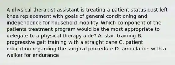 A physical therapist assistant is treating a patient status post left knee replacement with goals of general conditioning and independence for household mobility. Which component of the patients treatment program would be the most appropriate to delegate to a physical therapy aide? A. stair training B. progressive gait training with a straight cane C. patient education regarding the surgical procedure D. ambulation with a walker for endurance