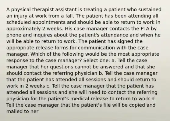 A physical therapist assistant is treating a patient who sustained an injury at work from a fall. The patient has been attending all scheduled appointments and should be able to return to work in approximately 2 weeks. His case manager contacts the PTA by phone and inquires about the patient's attendance and when he will be able to return to work. The patient has signed the appropriate release forms for communication with the case manager. Which of the following would be the most appropriate response to the case manager? Select one: a. Tell the case manager that her questions cannot be answered and that she should contact the referring physician b. Tell the case manager that the patient has attended all sessions and should return to work in 2 weeks c. Tell the case manager that the patient has attended all sessions and she will need to contact the referring physician for the patient's medical release to return to work d. Tell the case manager that the patient's file will be copied and mailed to her