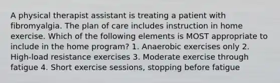 A physical therapist assistant is treating a patient with fibromyalgia. The plan of care includes instruction in home exercise. Which of the following elements is MOST appropriate to include in the home program? 1. Anaerobic exercises only 2. High-load resistance exercises 3. Moderate exercise through fatigue 4. Short exercise sessions, stopping before fatigue