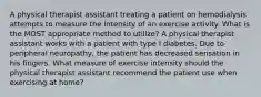 A physical therapist assistant treating a patient on hemodialysis attempts to measure the intensity of an exercise activity. What is the MOST appropriate method to utilize? A physical therapist assistant works with a patient with type I diabetes. Due to peripheral neuropathy, the patient has decreased sensation in his fingers. What measure of exercise intensity should the physical therapist assistant recommend the patient use when exercising at home?