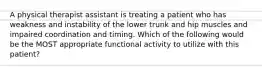 A physical therapist assistant is treating a patient who has weakness and instability of the lower trunk and hip muscles and impaired coordination and timing. Which of the following would be the MOST appropriate functional activity to utilize with this patient?