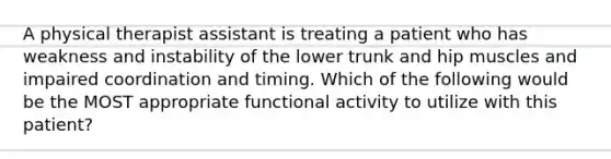 A physical therapist assistant is treating a patient who has weakness and instability of the lower trunk and hip muscles and impaired coordination and timing. Which of the following would be the MOST appropriate functional activity to utilize with this patient?