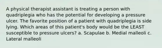 A physical therapist assistant is treating a person with quadriplegia who has the potential for developing a pressure ulcer. The favorite position of a patient with quadriplegia is side lying. Which areas of this patient's body would be the LEAST susceptible to pressure ulcers? a. Scapulae b. Medial malleoli c. Lateral malleoli